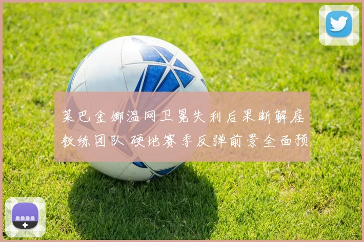 莱巴金娜温网卫冕失利后果断解雇教练团队 硬地赛季反弹前景全面预测