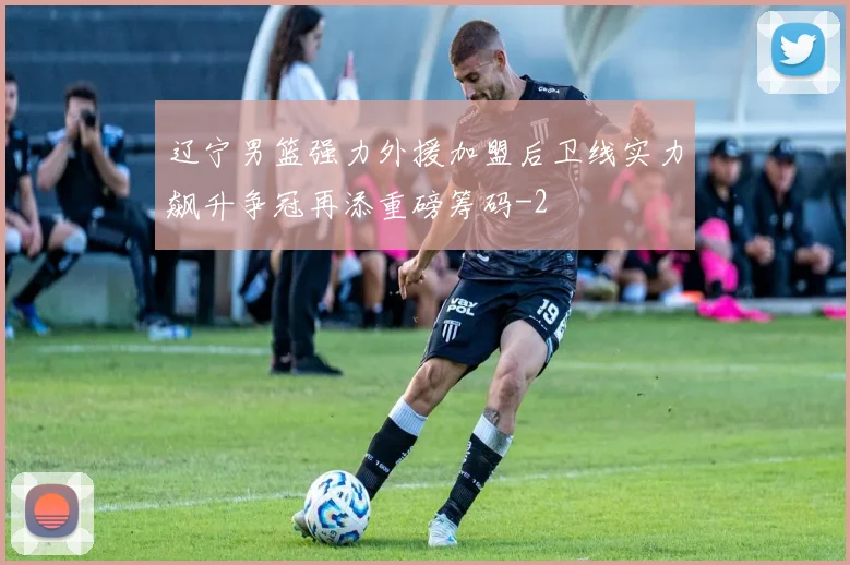 辽宁男篮强力外援加盟后卫线实力飙升争冠再添重磅筹码