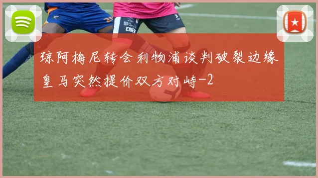 琼阿梅尼转会利物浦谈判破裂边缘皇马突然提价双方对峙