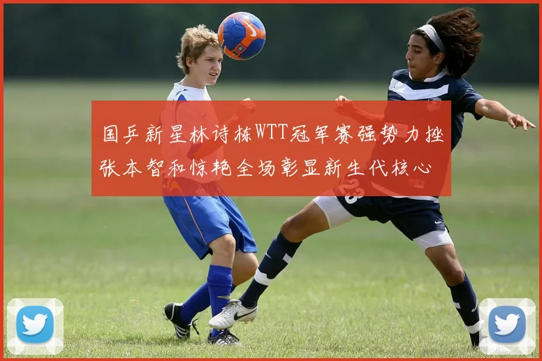 国乒新星林诗栋WTT冠军赛强势力挫张本智和惊艳全场彰显新生代核心潜力