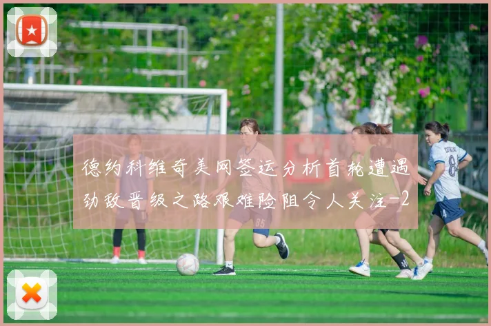 德约科维奇美网签运分析首轮遭遇劲敌晋级之路艰难险阻令人关注