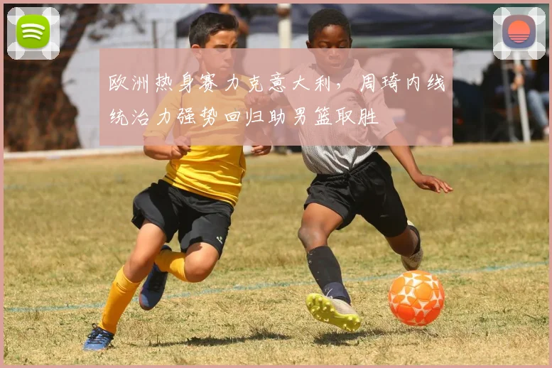 欧洲热身赛力克意大利，周琦内线统治力强势回归助男篮取胜