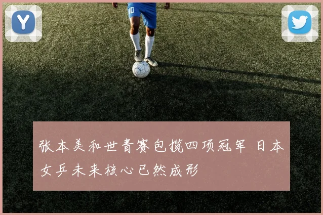 张本美和世青赛包揽四项冠军 日本女乒未来核心已然成形