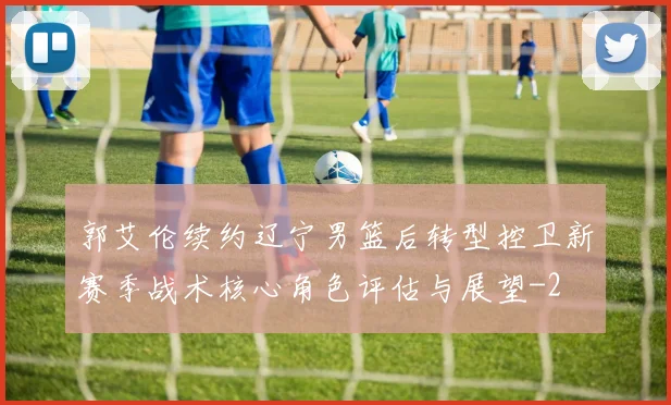 郭艾伦续约辽宁男篮后转型控卫新赛季战术核心角色评估与展望