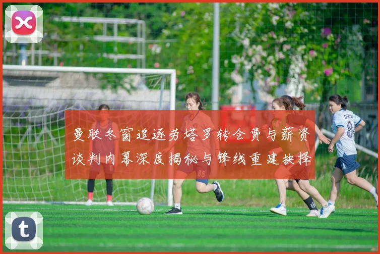 曼联冬窗追逐劳塔罗转会费与薪资谈判内幕深度揭秘与锋线重建抉择