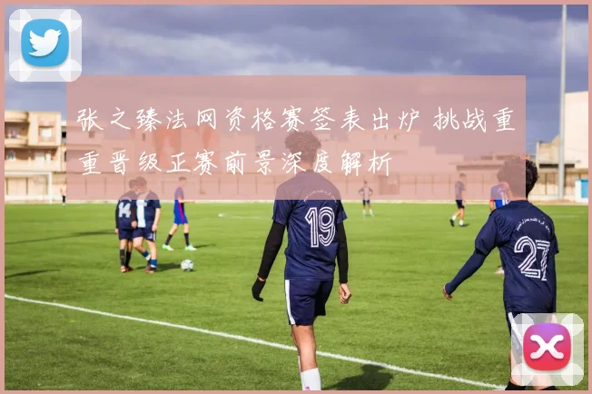 张之臻法网资格赛签表出炉 挑战重重晋级正赛前景深度解析