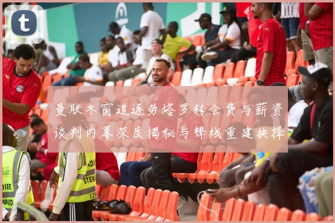 曼联冬窗追逐劳塔罗转会费与薪资谈判内幕深度揭秘与锋线重建抉择