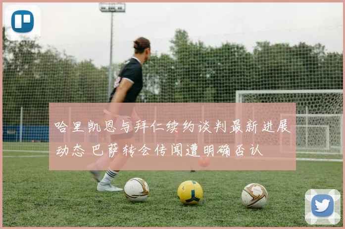 哈里凯恩与拜仁续约谈判最新进展动态 巴萨转会传闻遭明确否认