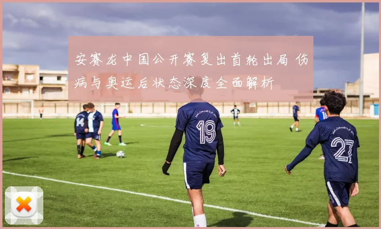 安赛龙中国公开赛复出首轮出局 伤病与奥运后状态深度全面解析