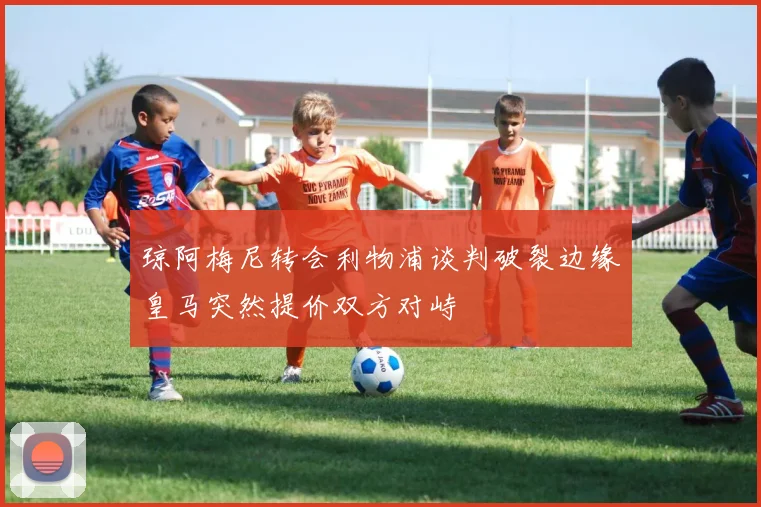 琼阿梅尼转会利物浦谈判破裂边缘皇马突然提价双方对峙