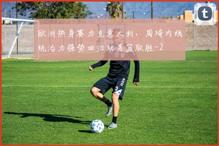欧洲热身赛力克意大利,周琦内线统治力强势回归助男篮取胜