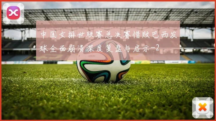 中国女排世联赛总决赛惜败巴西发球全面崩溃深度复盘与启示