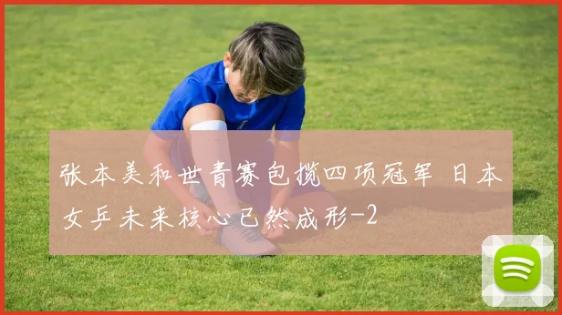 张本美和世青赛包揽四项冠军 日本女乒未来核心已然成形