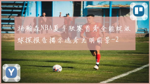 杨瀚森NBA夏季联赛首秀全能绽放 球探报告揭示选秀光明前景