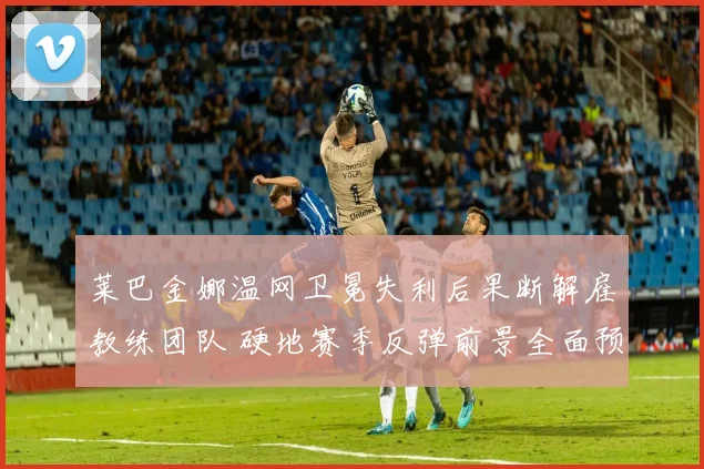 莱巴金娜温网卫冕失利后果断解雇教练团队 硬地赛季反弹前景全面预测
