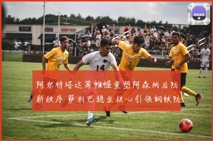 阿尔特塔运筹帷幄重塑阿森纳后防新秩序 萨利巴稳坐核心引领钢铁防线