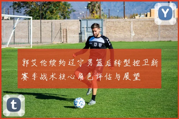 郭艾伦续约辽宁男篮后转型控卫新赛季战术核心角色评估与展望