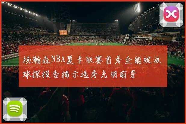 杨瀚森NBA夏季联赛首秀全能绽放 球探报告揭示选秀光明前景