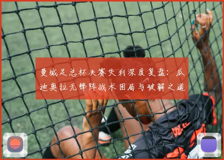 曼城足总杯决赛失利深度复盘:瓜迪奥拉无锋阵战术困局与破解之道