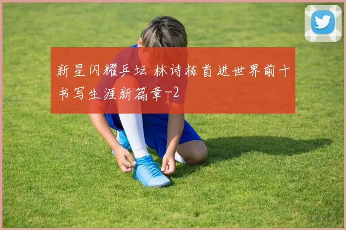 新星闪耀乒坛 林诗栋首进世界前十书写生涯新篇章