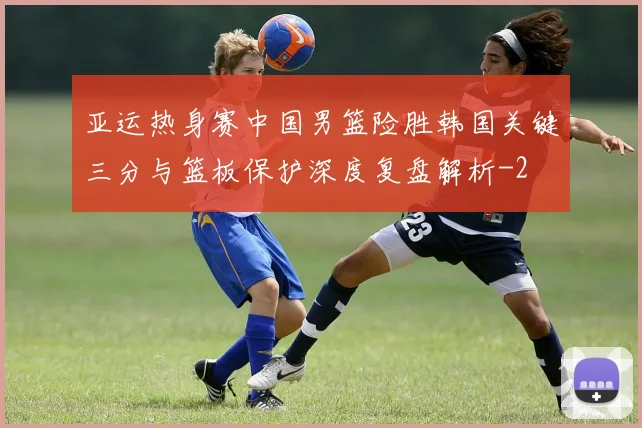 亚运热身赛中国男篮险胜韩国关键三分与篮板保护深度复盘解析