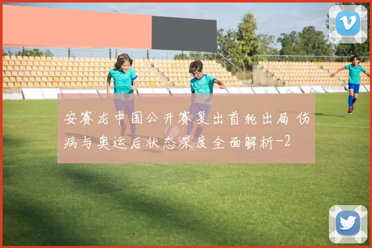 安赛龙中国公开赛复出首轮出局 伤病与奥运后状态深度全面解析