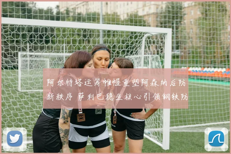 阿尔特塔运筹帷幄重塑阿森纳后防新秩序 萨利巴稳坐核心引领钢铁防线