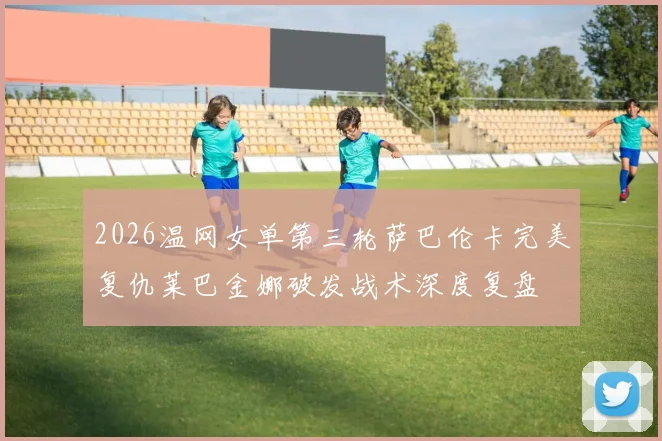 2026温网女单第三轮萨巴伦卡完美复仇莱巴金娜破发战术深度复盘