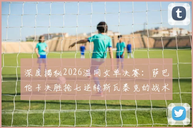 深度揭秘2026温网女单决赛：萨巴伦卡决胜抢七逆转斯瓦泰克的战术密码