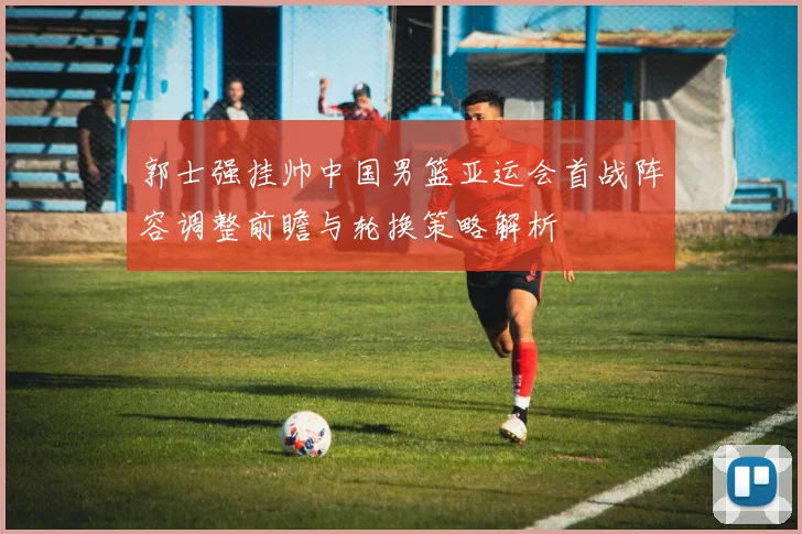 郭士强挂帅中国男篮亚运会首战阵容调整前瞻与轮换策略解析