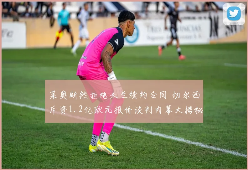 莱奥断然拒绝米兰续约合同 切尔西斥资1.2亿欧元报价谈判内幕大揭秘