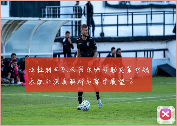 法拉利车队汉密尔顿与勒克莱尔战术配合深度解析与赛季展望