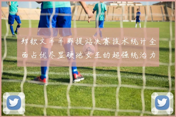 郑钦文辛辛那提站决赛技术统计全面占优尽显硬地女王的超强统治力