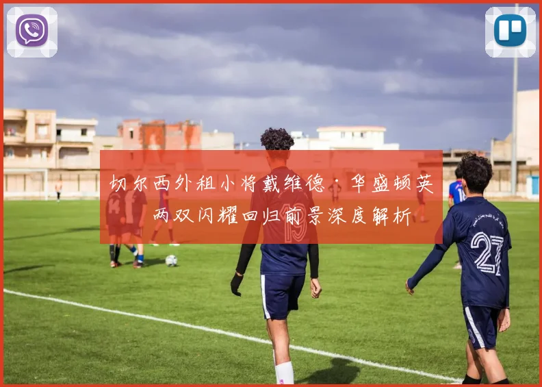 切尔西外租小将戴维德·华盛顿英冠两双闪耀回归前景深度解析