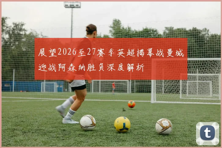 展望2026至27赛季英超揭幕战曼城迎战阿森纳胜负深度解析