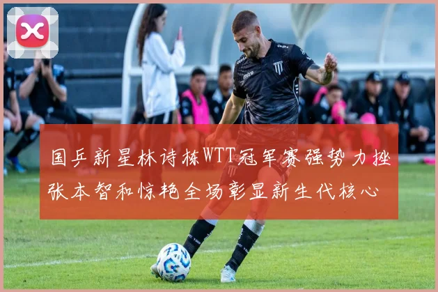 国乒新星林诗栋WTT冠军赛强势力挫张本智和惊艳全场彰显新生代核心潜力