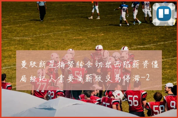 曼联新星梅努转会切尔西陷薪资僵局经纪人索要高薪致交易停滞