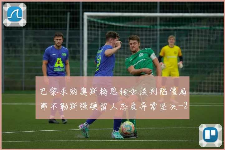 巴黎求购奥斯梅恩转会谈判陷僵局那不勒斯强硬留人态度异常坚决