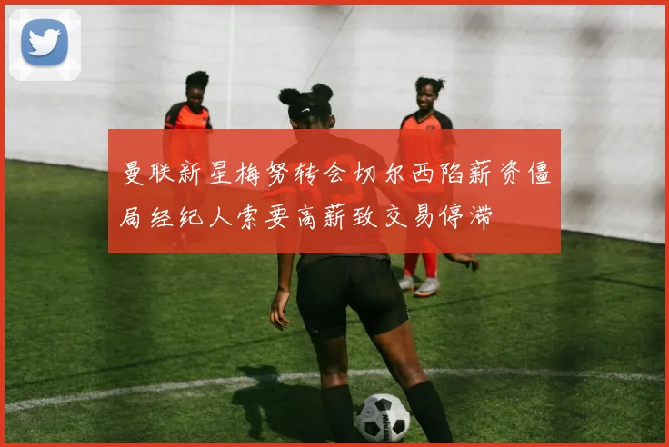 曼联新星梅努转会切尔西陷薪资僵局经纪人索要高薪致交易停滞