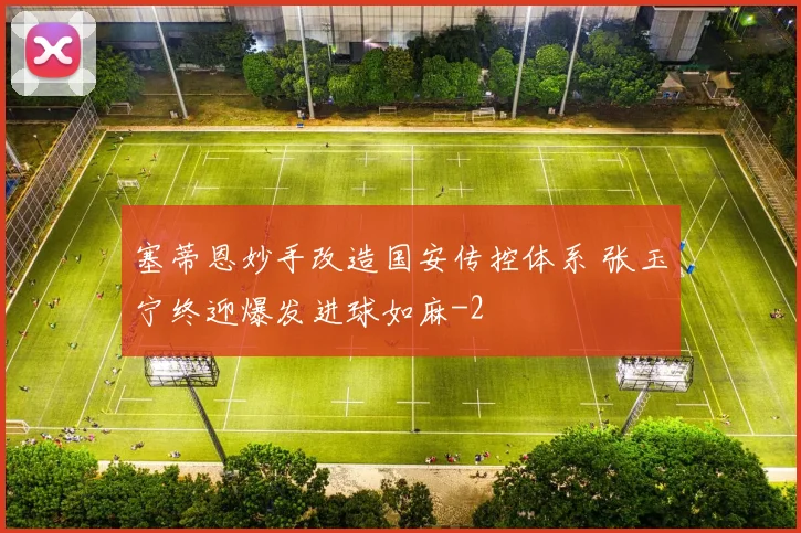 塞蒂恩妙手改造国安传控体系 张玉宁终迎爆发进球如麻
