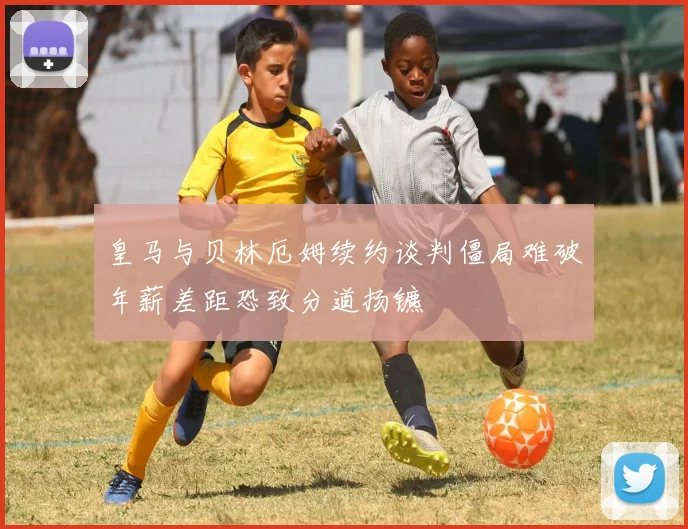 皇马与贝林厄姆续约谈判僵局难破年薪差距恐致分道扬镳