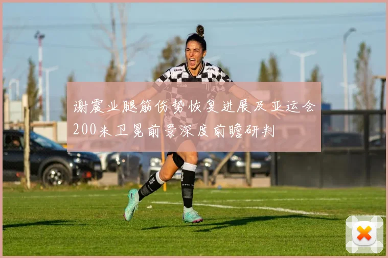 谢震业腿筋伤势恢复进展及亚运会200米卫冕前景深度前瞻研判