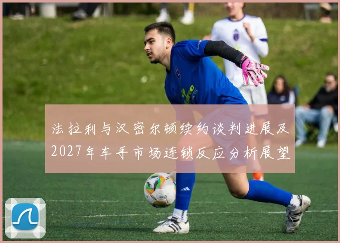 法拉利与汉密尔顿续约谈判进展及2027年车手市场连锁反应分析展望